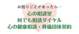 お困りごとがあったら… 心の相談室 何でも相談ダイヤル 心の健康相談・葬儀団体契約